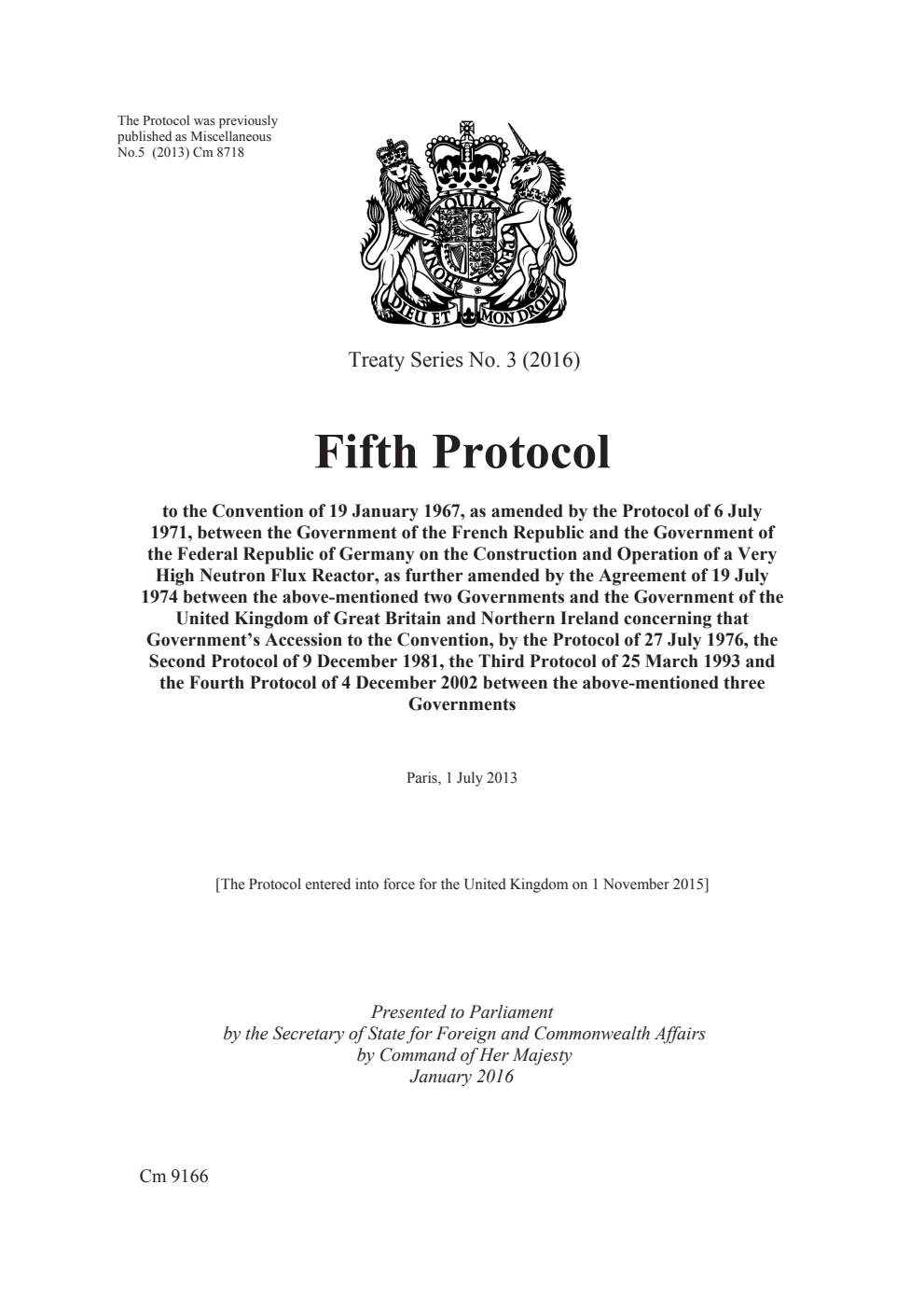 Treaty Series No. 3 (2016) Fifth Protocol to the Convention of 19 January 1967, as amended by the Protocol of 6 July 1971, between the Government of the French Republic and the Government of the Federal Republic of Germany on the Construction and Operation of a Very High Neutron Flux Reactor, as further amended by the Agreement of 19 July 1974 between the above-mentioned two Governments and the Government of the United Kingdom of Great Britain and Northern Ireland concerning that Government’s Accession to the Convention, by the Protocol of 27 July 1976, the Second Protocol of 9 December 1981, the Third Protocol of 25 March 1993 and the Fourth Protocol of 4 December 2002 between the above-mentioned three Governments. Paris, 1 July 2013