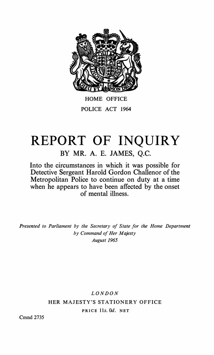 Police Act 1964 Report of Inquiry by Mr. A. E. James, Q.C. Into the circumstances in which it was possible for Detective Sergeant Harold Gordon Challenor of the Metropolitan Police to continue on duty at a time when he appears to have been affected by the onset of mental illness.