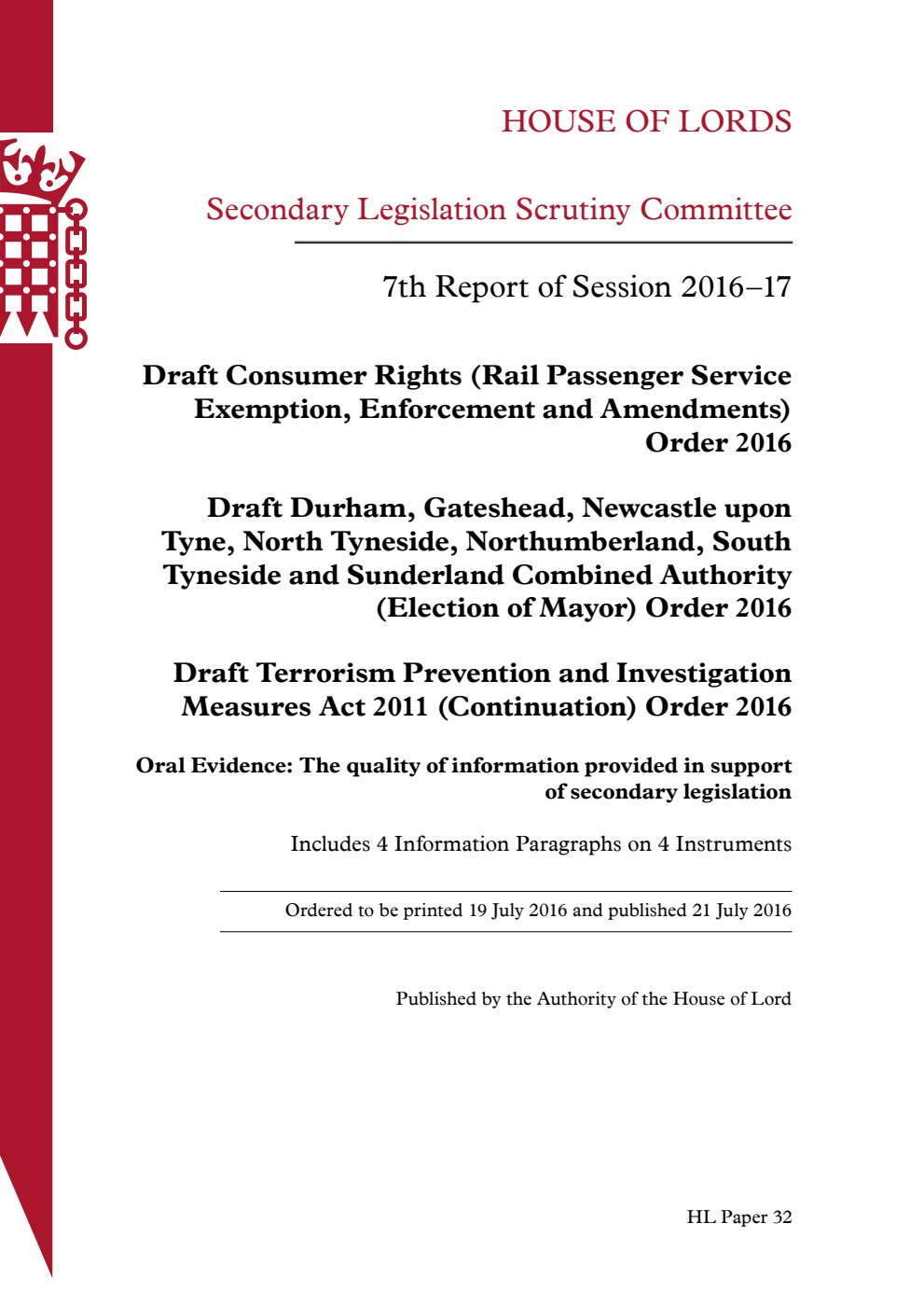 Secondary Legislation Scrutiny Committee 7th Report of Session 2016-17. Draft Consumer Rights (Rail Passenger Service Exemption, Enforcement and Amendments) Order 2016. Draft Durham, Gateshead, Newcastle upon Tyne, North Tyneside, Northumberland, South Tyneside and Sunderland Combined Authority (Election of Mayor) Order 2016. Draft Terrorism Prevention and Investigation Measures Act 2011 (Continuation) Order 2016. Oral evidence: The quality of information provided in support of secondary legislation