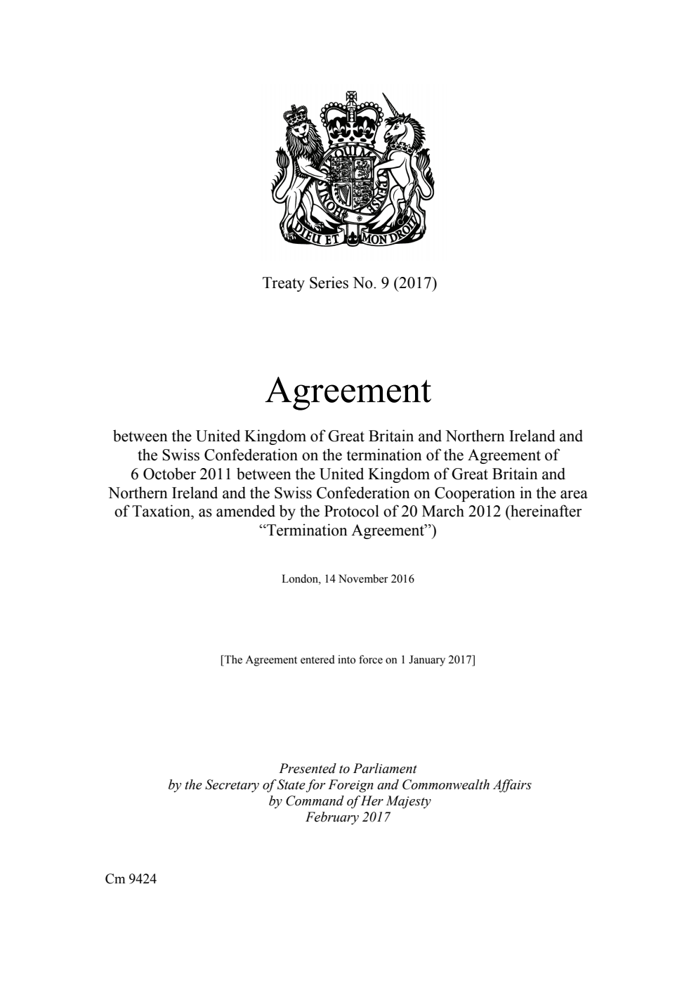 Treaty Series No. 9 (2017) Agreement between the United Kingdom of Great Britain and Northern Ireland and the Swiss Confederation on the termination of the Agreement of 6 October 2011 between the United Kingdom of Great Britain and Northern Ireland and the Swiss Confederation on Cooperation in the area of Taxation, as amended by the Protocol of 20 March 2012 (hereinafter “Termination Agreement”). London, 14 November 2016