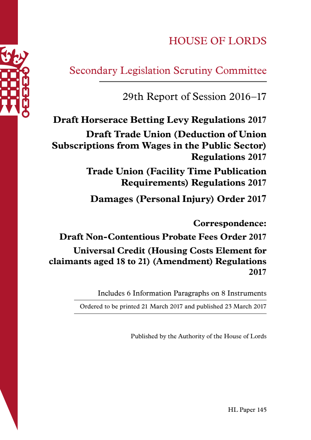 Secondary Legislation Scrutiny Committee 29th Report of Session 2016-17. Draft Horserace Betting Levy Regulations 2017. Draft Trade Union (Deduction of Union Subscriptions from Wages in the Public Sector) Regulations 2017. Trade Union (Facility Time Publication Requirements) Regulations 2017. Damages (Personal Injury) Order 2017. Correspondence: Draft Non-Contentious Probate Fees Order 2017. Universal Credit (Housing Costs Element for claimants aged 18 to 21) (Amendment) Regulations 2017
