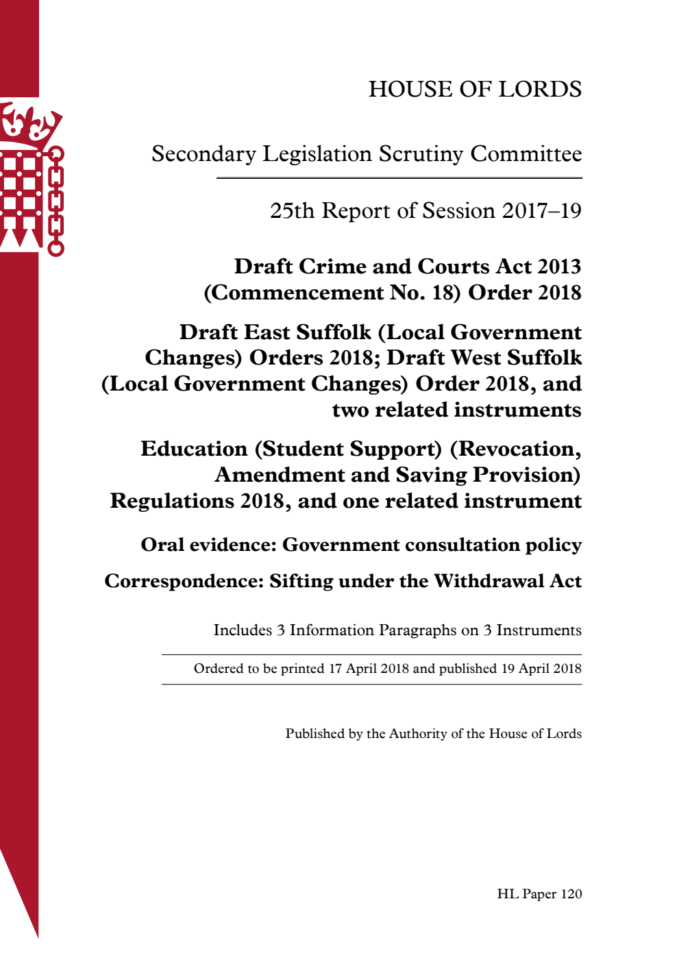 Secondary Legislation Scrutiny Committee 25th Report of Session 2017-2019. Draft Crime and Courts Act 2013 (Commencement No. 18) Order 2018; Draft East Suffolk (Local Government Changes) Orders 2018; Draft West Suffolk (Local Government Changes) Order 2018, and two related instruments; Education (Student Support) (Revocation, Amendment and Saving Provision) Regulations 2018, and one related instrument; Oral evidence: Government consultation policy; Correspondence: Sifting under the Withdrawal Act