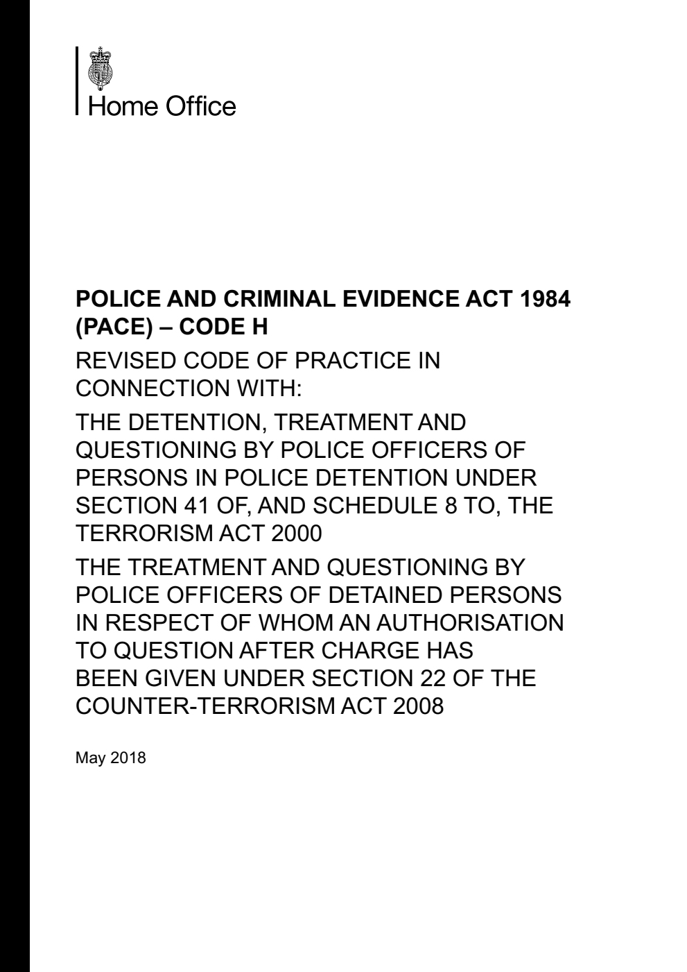 Police and Criminal Evidence Act 1984 (PACE) – Code H: Revised Code of Practice in connection with: the detention, treatment and questioning by police officers of persons in police detention under section 41 of, and schedule 8 to, the Terrorism Act 2000, the treatment and questioning by police officers of detained persons in respect of whom an authorisation to question after charge has been given under section 22 of the Counter-Terrorism Act 2008. May 2018
