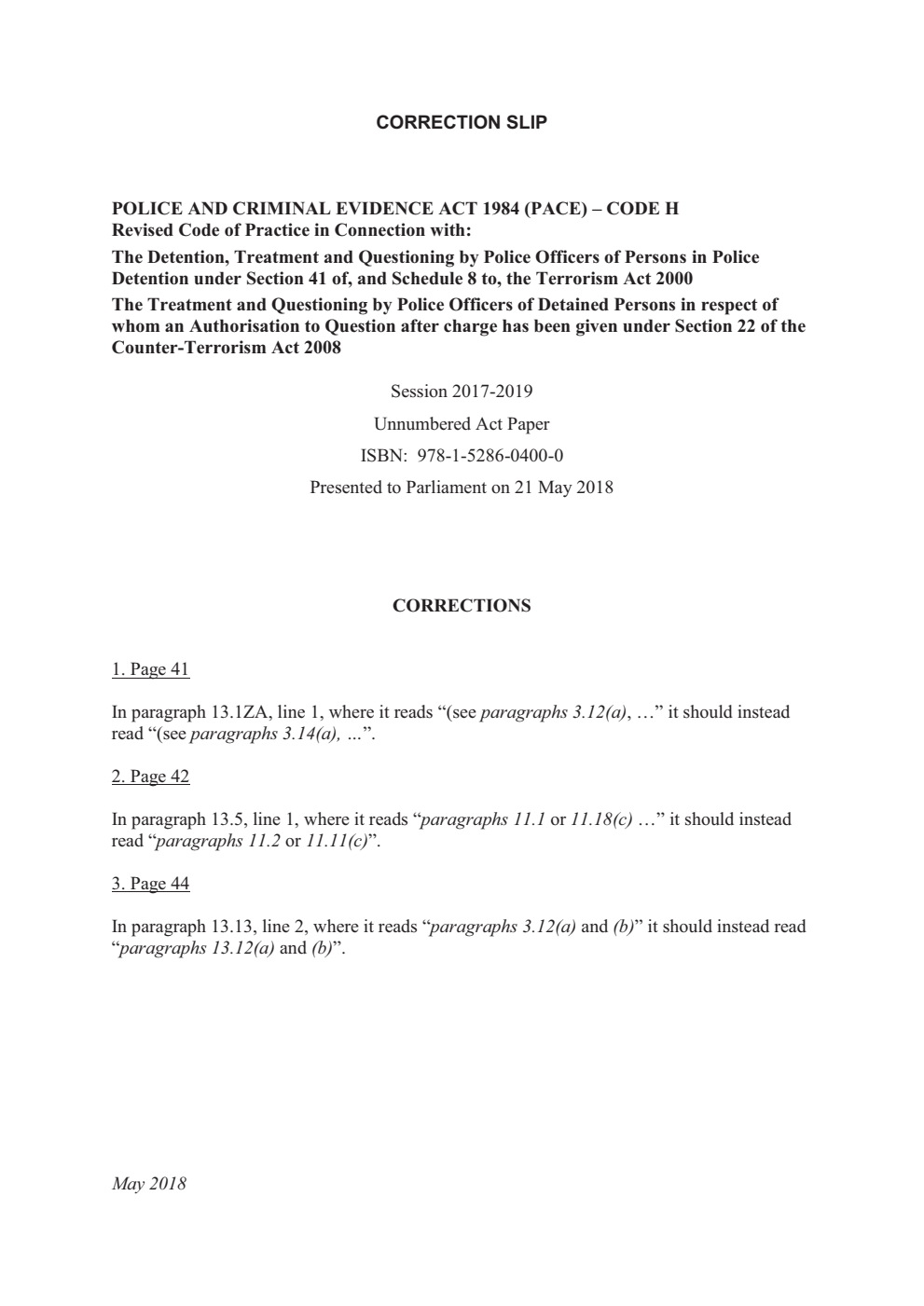 Police and Criminal Evidence Act 1984 (PACE) – Code H: Revised Code of Practice in connection with: the detention, treatment and questioning by police officers of persons in police detention under section 41 of, and schedule 8 to, the Terrorism Act 2000, the treatment and questioning by police officers of detained persons in respect of whom an authorisation to question after charge has been given under section 22 of the Counter-Terrorism Act 2008. Correction Slip, May 2018