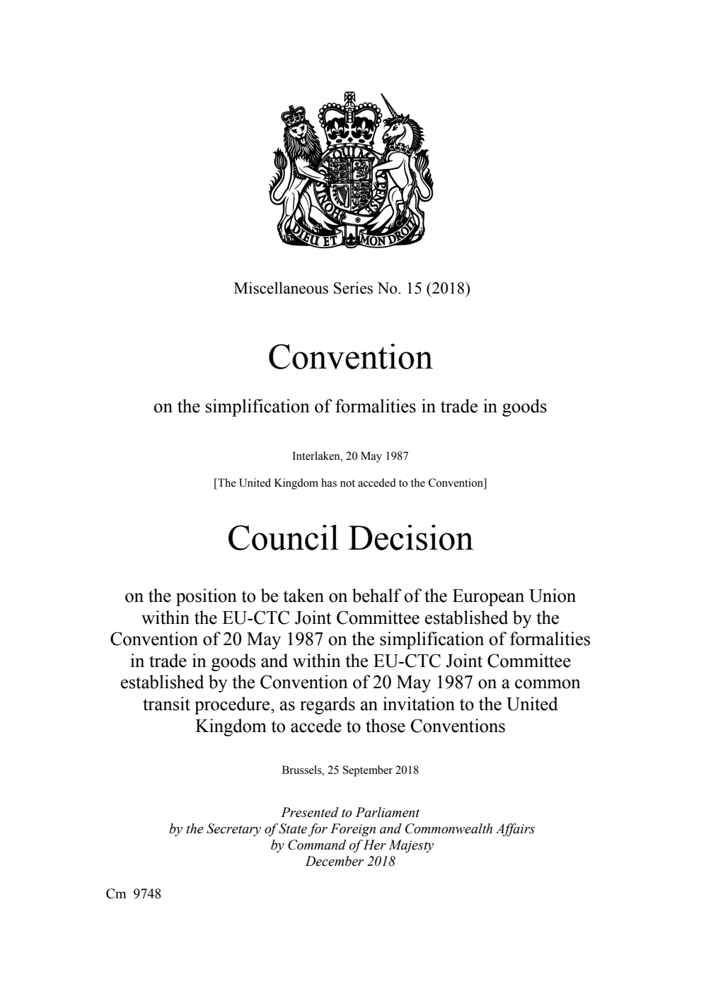 Miscellaneous Series No. 15 (2018) Convention on the simplification of formalities in trade in goods Interlaken, 20 May 1987. Council Decision on the position to be taken on behalf of the European Union within the EU-CTC Joint Committee established by the Convention of 20 May 1987 on the simplification of formalities in trade in goods and within the EU-CTC Joint Committee established by the Convention of 20 May 1987 on a common transit procedure, as regards an invitation to the United Kingdom to accede to those Conventions. Brussels, 25 September 2018