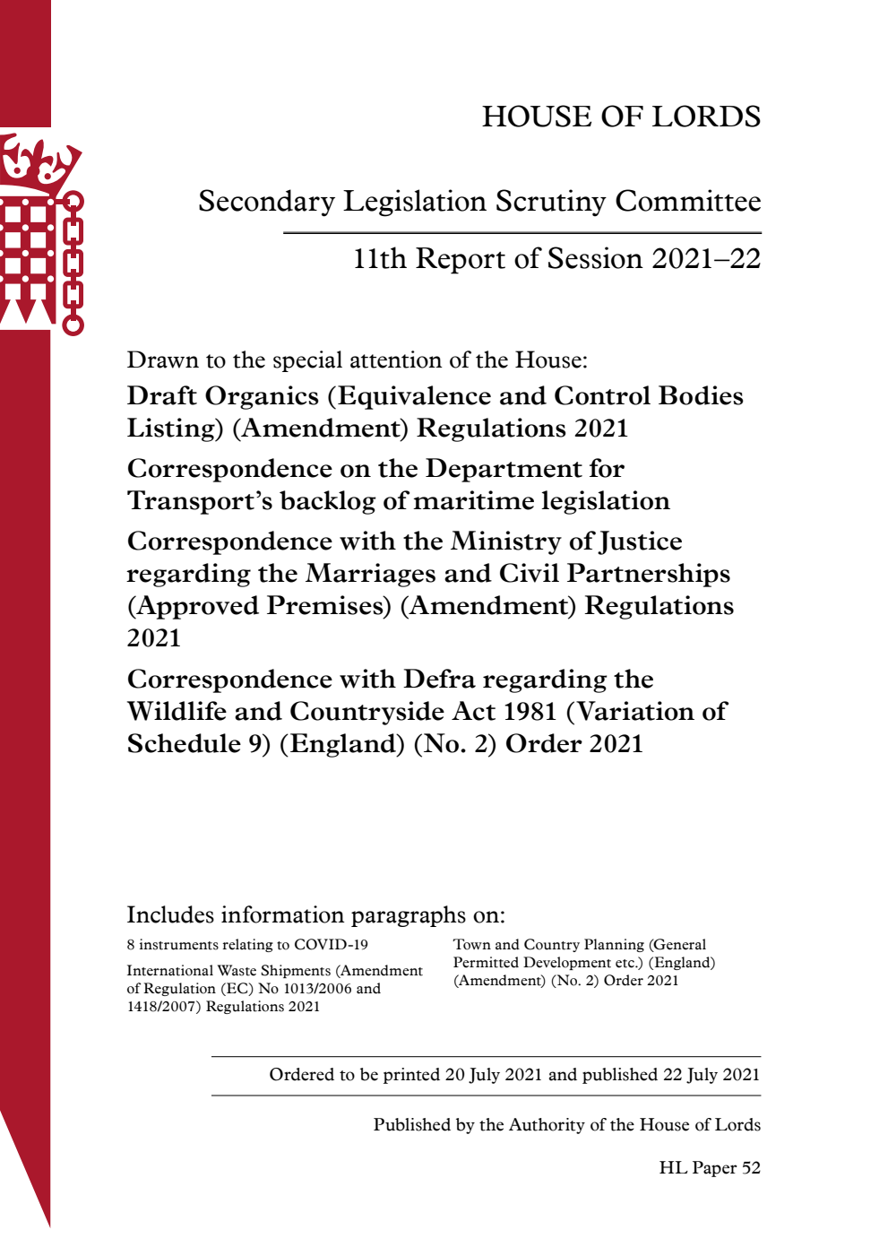 Secondary Legislation Scrutiny Committee 11th Report. Drawn to the special attention of the House: Draft Organics (Equivalence and Control Bodies Listing) (Amendment) Regulations 2021. Correspondence on the Department for Transport’s backlog of maritime legislation. Correspondence with the Ministry of Justice regarding the Marriages and Civil Partnerships (Approved Premises) (Amendment) Regulations 2021. Correspondence with Defra regarding the Wildlife and Countryside Act 1981 (Variation of Schedule 9) (England) (No. 2) Order 2021