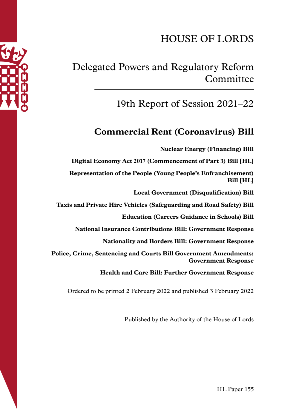 Delegated Powers and Regulatory Reform Committee 19th Report. Commercial Rent (Coronavirus) Bill. Nuclear Energy (Financing) Bill. Digital Economy Act 2017 (Commencement of Part 3) Bill [HL]. Representation of the People (Young People’s Enfranchisement) Bill [HL]. Local Government (Disqualification) Bill. Taxis and Private Hire Vehicles (Safeguarding and Road Safety) Bill. Education (Careers Guidance in Schools) Bill. National Insurance Contributions Bill: Government Response. Nationality and Borders Bill: Government Response. Police, Crime, Sentencing and Courts Bill Government Amendments: Government Response. Health and Care Bill: Further Government Response