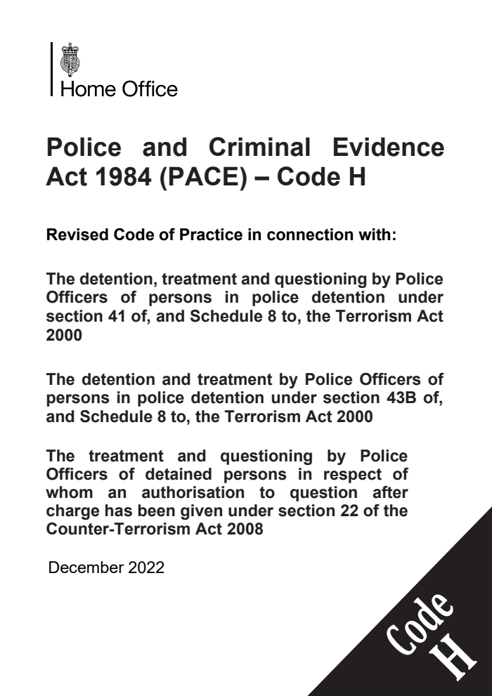 Police and Criminal Evidence Act 1984 (PACE) – Code H. Revised Code of Practice in connection with: The detention, treatment and questioning by Police Officers of persons in police detention under section 41 of, and Schedule 8 to, the Terrorism Act 2000. The detention and treatment by Police Officers of persons in police detention under section 43B of, and Schedule 8 to, the Terrorism Act 2000. The treatment and questioning by Police Officers of detained persons in respect of whom an authorisation to question after charge has been given under section 22 of the Counter-Terrorism Act 2008. December 2022