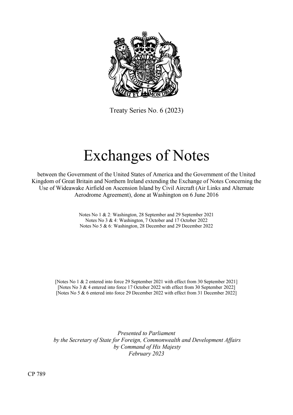 Treaty Series No. 6 (2023) Exchanges of Notes between the Government of the United States of America and the Government of the United Kingdom of Great Britain and Northern Ireland extending the Exchange of Notes Concerning the Use of Wideawake Airfield on Ascension Island by Civil Aircraft (Air Links and Alternate Aerodrome Agreement), done at Washington on 6 June 2016. Notes No 1 & 2: Washington, 28 September and 29 September 2021. Notes No 3 & 4: Washington, 7 October and 17 October 2022. Notes No 5 & 6: Washington, 28 December and 29 December 2022