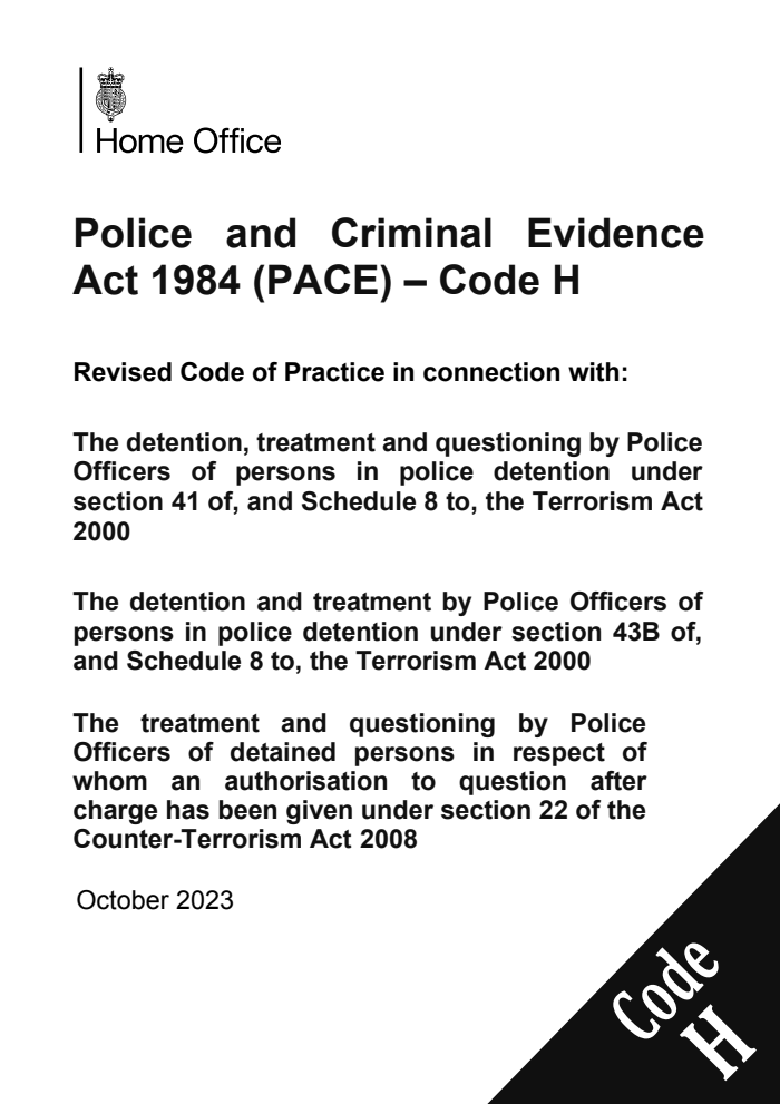 Police and Criminal Evidence Act 1984 (PACE) – Code H Revised Code of Practice in connection with: The detention, treatment and questioning by Police Officers of persons in police detention under section 41 of, and Schedule 8 to, the Terrorism Act 2000;  The detention and treatment by Police Officers of persons in police detention under section 43B of, and Schedule 8 to, the Terrorism Act 2000; The treatment and questioning by Police Officers of detained persons in respect of whom an authorisation to question after charge has been given under section 22 of the Counter-Terrorism Act 2008. October 2023