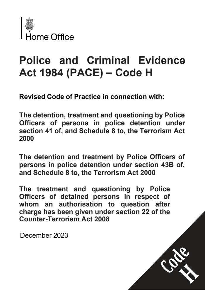 Police and Criminal Evidence Act 1984 (PACE) – Code H Revised Code of Practice in connection with: The detention, treatment and questioning by Police Officers of persons in police detention under section 41 of, and Schedule 8 to, the Terrorism Act 2000;  The detention and treatment by Police Officers of persons in police detention under section 43B of, and Schedule 8 to, the Terrorism Act 2000; The treatment and questioning by Police Officers of detained persons in respect of whom an authorisation to question after charge has been given under section 22 of the Counter-Terrorism Act 2008. December 2023