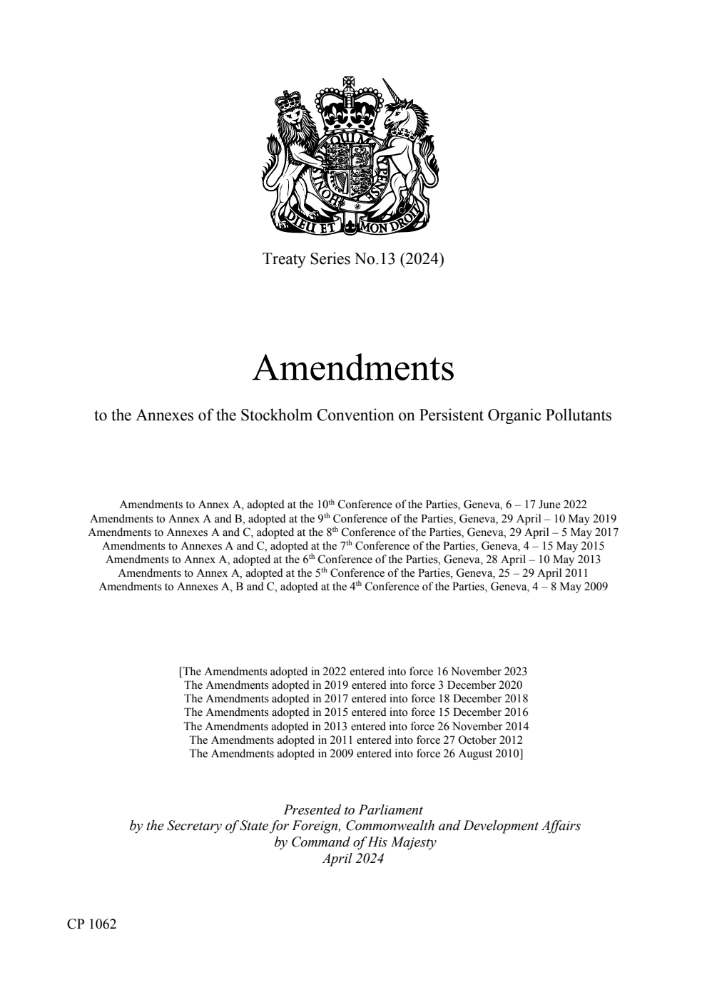 Treaty Series No.13 (2024) Amendments to the Annexes of the Stockholm Convention on Persistent Organic Pollutants; Amendments to Annex A, adopted at the 10th Conference of the Parties, Geneva, 6 – 17 June 2022. Amendments to Annex A and B, adopted at the 9th Conference of the Parties, Geneva, 29 April – 10 May 2019. Amendments to Annexes A and C, adopted at the 8th Conference of the Parties, Geneva, 29 April – 5 May 2017. Amendments to Annexes A and C, adopted at the 7th Conference of the Parties, Geneva, 4 – 15 May 2015. Amendments to Annex A, adopted at the 6th Conference of the Parties, Geneva, 28 April – 10 May 2013. Amendments to Annex A, adopted at the 5th Conference of the Parties, Geneva, 25 – 29 April 2011. Amendments to Annexes A, B and C, adopted at the 4th Conference of the Parties, Geneva, 4 – 8 May 2009
