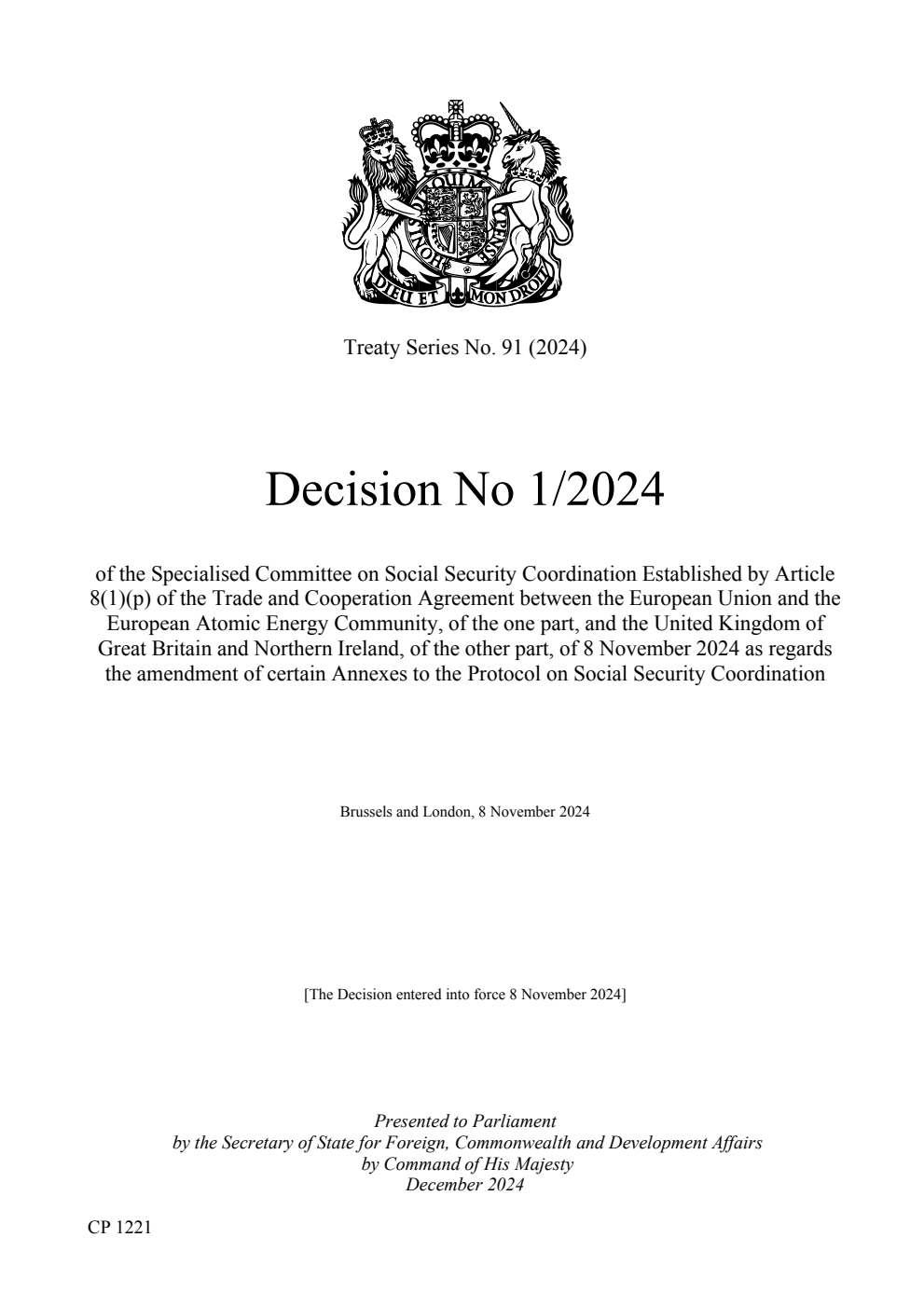 Treaty Series No. 91 (2024) Decision No 1/2024 of the Specialised Committee on Social Security Coordination Established by Article 8(1)(p) of the Trade and Cooperation Agreement between the European Union and the European Atomic Energy Community, of the one part, and the United Kingdom of Great Britain and Northern Ireland, of the other part, of 8 November 2024 as regards the amendment of certain Annexes to the Protocol on Social Security Coordination. Brussels and London, 8 November 2024