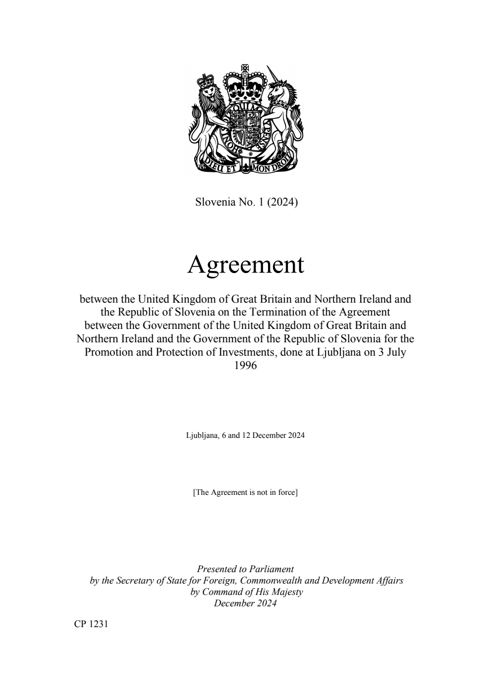 Slovenia No. 1 (2024) Agreement between the United Kingdom of Great Britain and Northern Ireland and the Republic of Slovenia on the Termination of the Agreement between the Government of the United Kingdom of Great Britain and Northern Ireland and the Government of the Republic of Slovenia for the Promotion and Protection of Investments, done at Ljubljana on 3 July 1996. Ljubljana, 6 and 12 December 2024  (withdrawn and replaced by CP 1266, ISBN 9781528654227)
