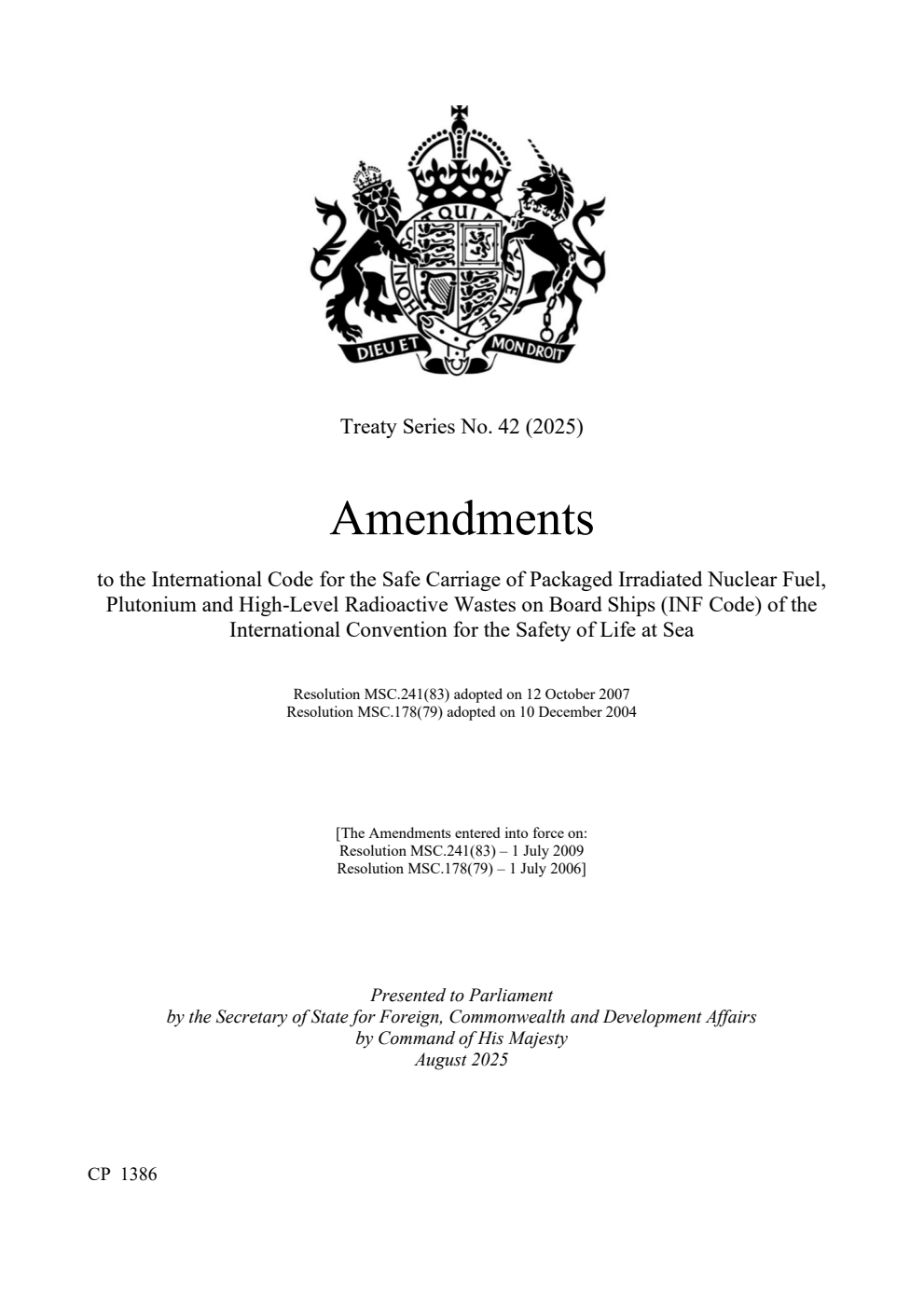 Treaty Series No. 42 (2025) Amendments to the International Code for the Safe Carriage of Packaged Irradiated Nuclear Fuel, Plutonium and High-Level Radioactive Wastes on Board Ships (INF Code) of the International Convention for the Safety of Life at Sea.  Resolution MSC.241(83) adopted on 12 October 2007. Resolution MSC.178(79) adopted on 10 December 2004.  [The Amendments entered into force on: Resolution MSC.241(83) – 1 July 2009. Resolution MSC.178(79) – 1 July 2006]