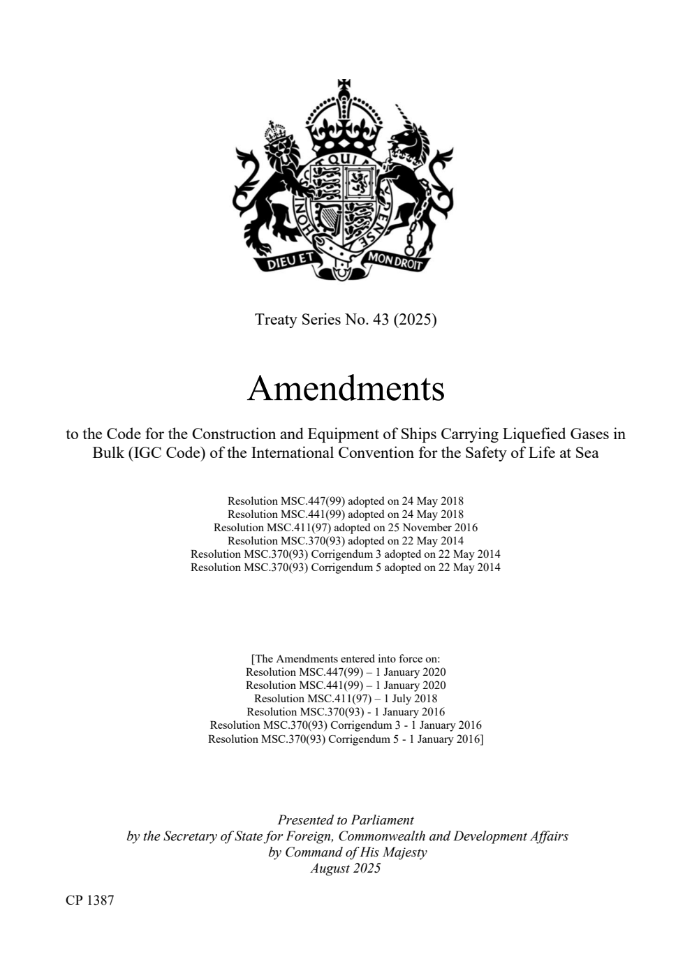 Treaty Series No. 43 (2025) Amendments to the Code for the Construction and Equipment of Ships Carrying Liquefied Gases in Bulk (IGC Code) of the International Convention for the Safety of Life at Sea. Resolution MSC.447(99) adopted on 24 May 2018. Resolution MSC.441(99) adopted on 24 May 2018. Resolution MSC.411(97) adopted on 25 November 2016. Resolution MSC.370(93) adopted on 22 May 2014. Resolution MSC.370(93) Corrigendum 3 adopted on 22 May 2014.  Resolution MSC.370(93) Corrigendum 5 adopted on 22 May 2014. [The Amendments entered into force on: Resolution MSC.447(99) – 1 January 2020. Resolution MSC.441(99) – 1 January 2020. Resolution MSC.411(97) – 1 July 2018. Resolution MSC.370(93) - 1 January 2016. Resolution MSC.370(93) Corrigendum 3 - 1 January 2016. Resolution MSC.370(93) Corrigendum 5 - 1 January 2016].
