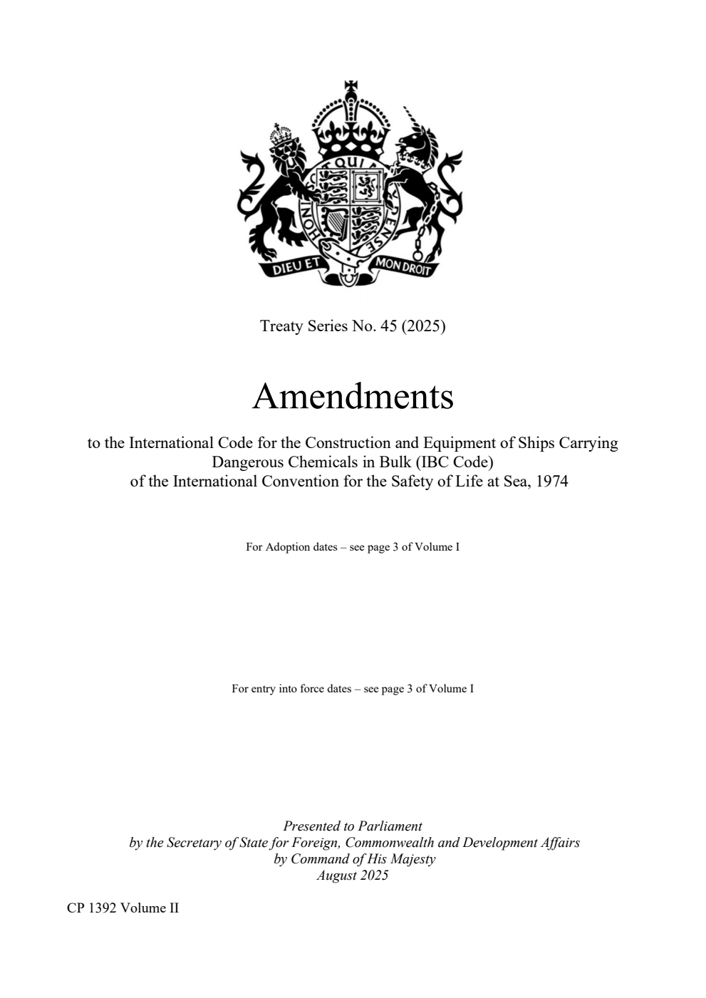 Treaty Series No. 45 (2025) Amendments to the International Code for the Construction and Equipment of Ships Carrying Dangerous Chemicals in Bulk (IBC Code) of the International Convention for the Safety of Life at Sea, 1974. The Amendments entered into force on: Resolution MSC.460(101) – 1 January 2021. Resolution MEPC.318(74) – 1 January 2021. Resolution MEPC.302(72) – 1 January 2020. Resolution MSC.440(99) – 1 January 2020. Resolution MSC.446(99) – 1 January 2020. Resolution MSC.369(93) – 1 January 2016. Resolution MEPC.250(66) – 1 January 2016. Resolution MEPC.225(64) – 1 June 2014. Resolution MSC.340(91) – 1 June 2014. Resolution MSC.219(82) – 1 January 2009. Resolution MEPC.166(56) – 1 January 2009. Resolution MSC.176(79) – 1 January 2007. Volume 2