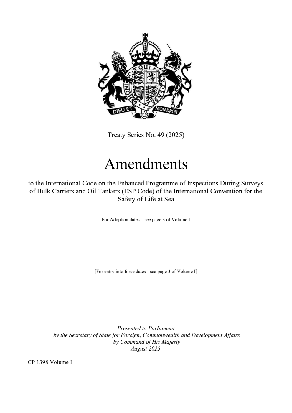 Treaty Series No. 49 (2025) Amendments to the International Code on the Enhanced Programme of Inspections During Surveys of Bulk Carriers and Oil Tankers (ESP Code) of the International Convention for the Safety of Life at Sea. The Resolutions were adopted on: Resolution MSC.483(103) adopted on 13 May 2021. Resolution MSC.461(101) adopted on 13 June 2019. Resolution MSC.412(97) adopted on 25 November 2016. Resolution MSC.405(96) adopted on 19 May 2016. Resolution MSC.381(94) adopted on 21 November 2014. Resolution MSC.371(93) adopted on 22 May 2014. Resolution A. 1049(27) adopted on 30 November 2011. Resolution MSC.169(79) adopted on 9 December 2004. Resolution MSC.168(79) adopted on 9 December 2004. Volume 1