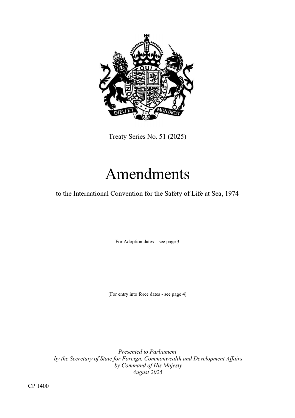 Treaty Series No. 51 (2025) Amendments to the International Convention for the Safety of Life at Sea, 1974. The Resolutions were adopted on: Resolution MSC.409(97) adopted on 25 November 2016. Resolution MSC.392(95) adopted on 11 June 2015. Resolution MSC.380(94) adopted on 21 November 2014. Resolution MSC.365(93) adopted on 22 May 2014. Resolution MSC.290(87) adopted on 21 May 2010. Resolution MSC.291(87) adopted on 21 May 2010. Resolution MSC.308(88) adopted on 3 December 2010. Resolution MSC.282(86) adopted on 5 June 2009. Resolution MSC.269(85) adopted on 4 December 2008. Resolution MSC.257(84) adopted on 16 May 2008. Resolution MSC.239(83) adopted on 12 October 2007. Resolution MSC.216(82) adopted on 8 December 2006. Resolution MSC.194(80) adopted on 20 May 2005 Resolution MSC.87(71) adopted on 27 May 1999