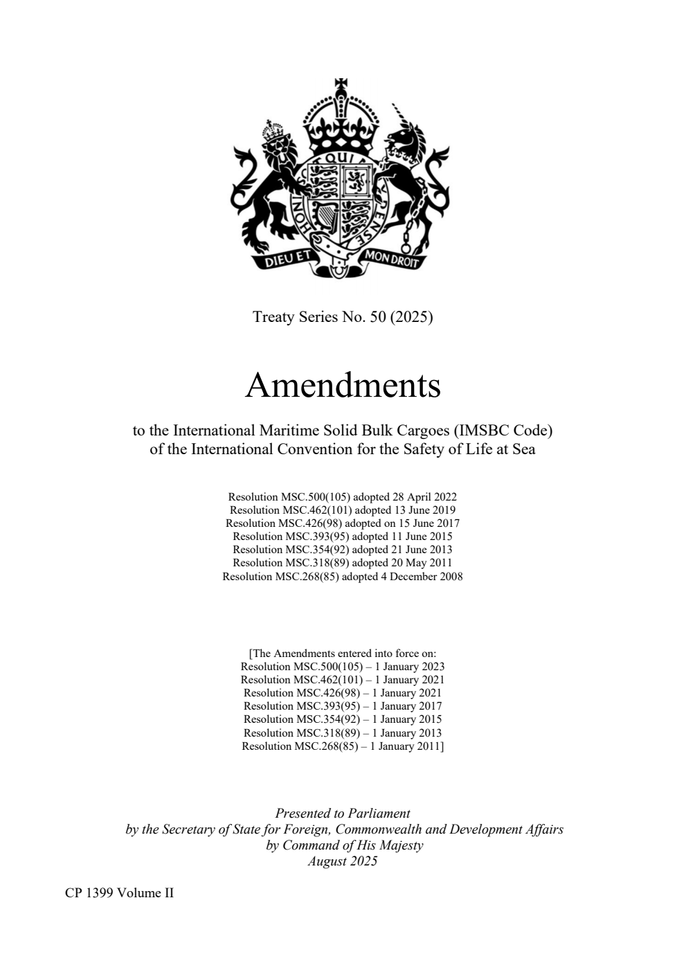 Treaty Series No. 50 (2025) Amendments to the International Maritime Solid Bulk Cargoes (IMSBC Code) of the International Convention for the Safety of Life at Sea. Resolution MSC.500(105) adopted 28 April 2022. Resolution MSC.462(101) adopted 13 June 2019. Resolution MSC.426(98) adopted on 15 June 2017. Resolution MSC.393(95) adopted 11 June 2015. Resolution MSC.354(92) adopted 21 June 2013. Resolution MSC.318(89) adopted 20 May 2011. Resolution MSC.268(85) adopted 4 December 2008. Volume 2