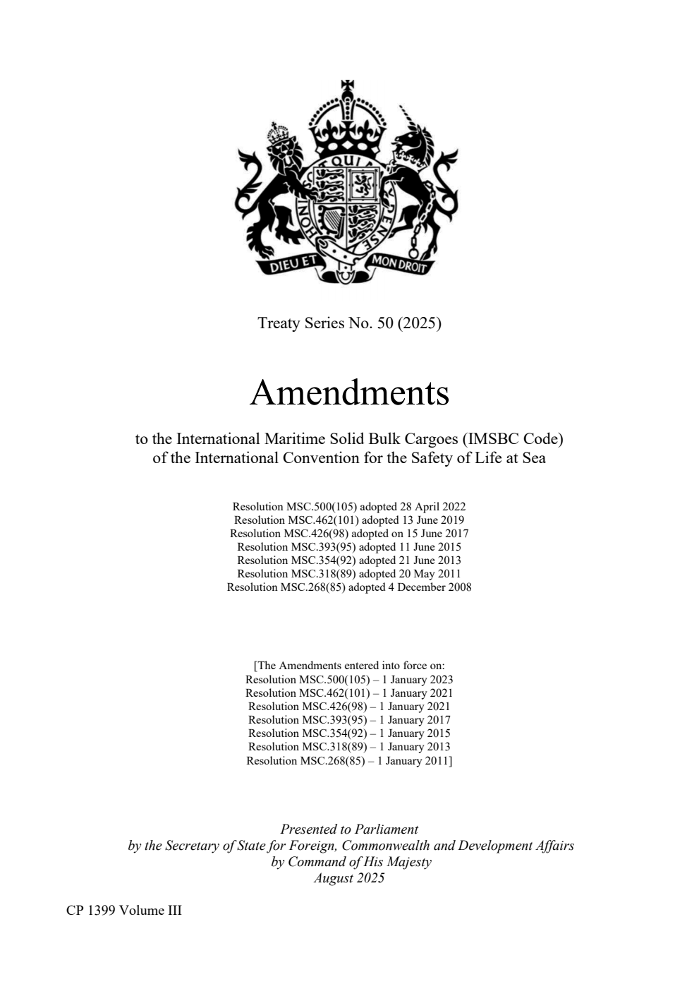 Treaty Series No. 50 (2025) Amendments to the International Maritime Solid Bulk Cargoes (IMSBC Code) of the International Convention for the Safety of Life at Sea. Resolution MSC.500(105) adopted 28 April 2022. Resolution MSC.462(101) adopted 13 June 2019. Resolution MSC.426(98) adopted on 15 June 2017. Resolution MSC.393(95) adopted 11 June 2015. Resolution MSC.354(92) adopted 21 June 2013. Resolution MSC.318(89) adopted 20 May 2011. Resolution MSC.268(85) adopted 4 December 2008. Volume 3