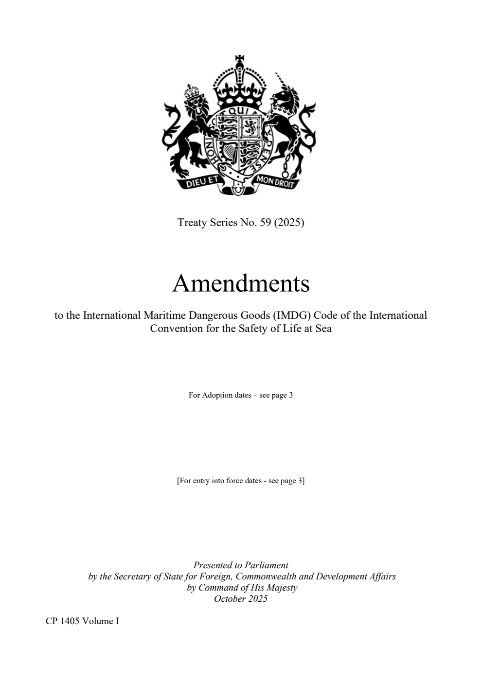Treaty Series No. 59 (2025) Amendments to the International Maritime Dangerous Goods (IMDG) Code of the International Convention for the Safety of Life at Sea. The Resolutions were adopted on: Resolution MSC.501(105), adopted on 28 April 2022, Resolution MSC.477(102), adopted on 11 November 2020, Resolution MSC.442(99), adopted on 24 May 2018, Resolution MSC.406(96), adopted on 13 May 2016, Resolution MSC.372(93), adopted on 22 May 2014, Resolution MSC.328(90), adopted on 26 May 2012, Resolution MSC.262(84), adopted on 16 May 2008, Resolution MSC.205(81), adopted on 18 May 2006, Resolution MSC.157(78), adopted on 20 May 2004, Resolution MSC.122(75), adopted on 24 May 2002 Volume 1