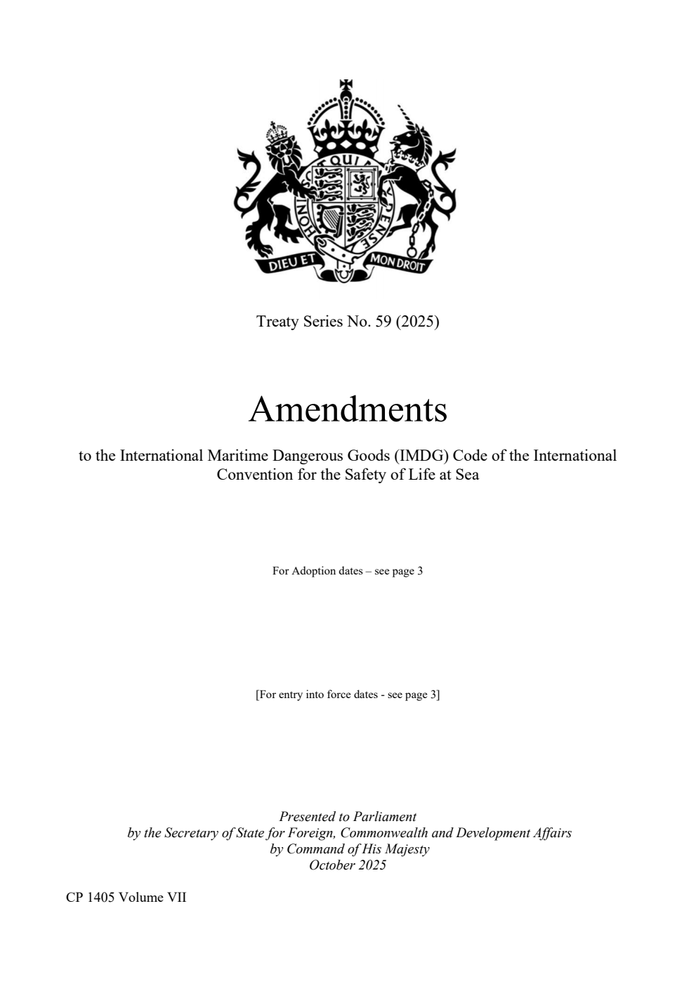 Treaty Series No. 59 (2025) Amendments to the International Maritime Dangerous Goods (IMDG) Code of the International Convention for the Safety of Life at Sea. The Resolutions were adopted on: Resolution MSC.501(105), adopted on 28 April 2022, Resolution MSC.477(102), adopted on 11 November 2020, Resolution MSC.442(99), adopted on 24 May 2018, Resolution MSC.406(96), adopted on 13 May 2016, Resolution MSC.372(93), adopted on 22 May 2014, Resolution MSC.328(90), adopted on 26 May 2012, Resolution MSC.262(84), adopted on 16 May 2008, Resolution MSC.205(81), adopted on 18 May 2006, Resolution MSC.157(78), adopted on 20 May 2004, Resolution MSC.122(75), adopted on 24 May 2002 Volume 7