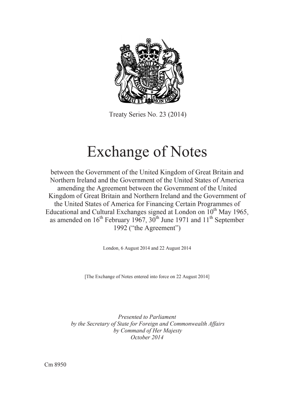 Treaty Series No. 23 (2014) Exchange of Notes between the Government of the United Kingdom of Great Britain and Northern Ireland and the Government of the United States of America amending the Agreement between the Government of the United Kingdom of Great Britain and Northern Ireland and the Government of the United States of America for Financing Certain Programmes of Educational and Cultural Exchanges signed at London on 10th May 1965, as amended on 16th February 1967, 30th June 1971 and 11th September 1992 (“the Agreement”). London, 6 August 2014 and 22 August 2014