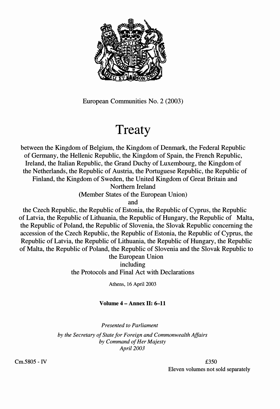 European Communities series no. 2 (2003) Treaty between the Kingdom of Belgium, the Kingdom of Denmark, the Federal Republic of Germany, the Hellenic Republic, the Kingdom of Spain, the French Republic, Ireland, the Italian Republic, the Grand Duchy of Luxembourg, the Kingdom of the Netherlands, the Republic of Austria, the Portuguese Republic, the Republic of Finland, the Kingdom of Sweden, the United Kingdom of Great Britain and Northern Ireland (member states of the European Union) and the Czech Republic, the Republic of Estonia, the Republic of Cyprus, the Republic of Latvia, the Republic of Lithuania, the Republic of Hungary, the Republic of Malta, the Republic of Poland, the Republic of Slovenia, and the Slovak Republic concerning the accession of the Czech Republic, the Republic of Estonia, the Republic of Cyprus, the Republic of Latvia, the Republic of Lithuania, the Republic of Hungary, the Republic of Malta, the Republic of Poland, the Republic of Slovenia, and the Slovak Republic to the European Union including the protocols and final act with declarations Athens, 16 April 2003 Volume 4 - Annex II: 6-11