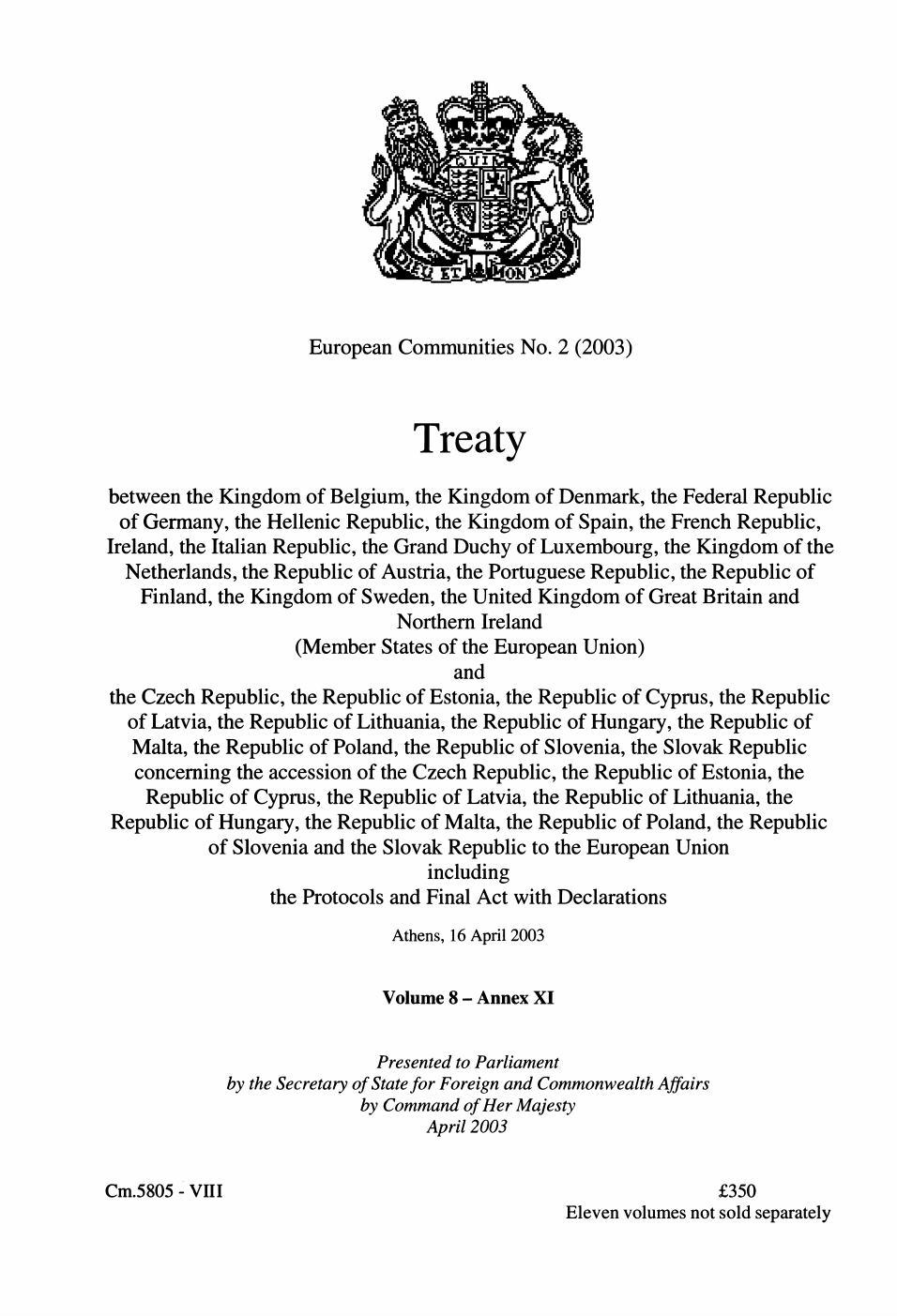 European Communities series no. 2 (2003) Treaty between the Kingdom of Belgium, the Kingdom of Denmark, the Federal Republic of Germany, the Hellenic Republic, the Kingdom of Spain, the French Republic, Ireland, the Italian Republic, the Grand Duchy of Luxembourg, the Kingdom of the Netherlands, the Republic of Austria, the Portuguese Republic, the Republic of Finland, the Kingdom of Sweden, the United Kingdom of Great Britain and Northern Ireland (member states of the European Union) and the Czech Republic, the Republic of Estonia, the Republic of Cyprus, the Republic of Latvia, the Republic of Lithuania, the Republic of Hungary, the Republic of Malta, the Republic of Poland, the Republic of Slovenia, and the Slovak Republic concerning the accession of the Czech Republic, the Republic of Estonia, the Republic of Cyprus, the Republic of Latvia, the Republic of Lithuania, the Republic of Hungary, the Republic of Malta, the Republic of Poland, the Republic of Slovenia, and the Slovak Republic to the European Union including the protocols and final act with declarations Athens, 16 April 2003 Volume 8 - Annex XI
