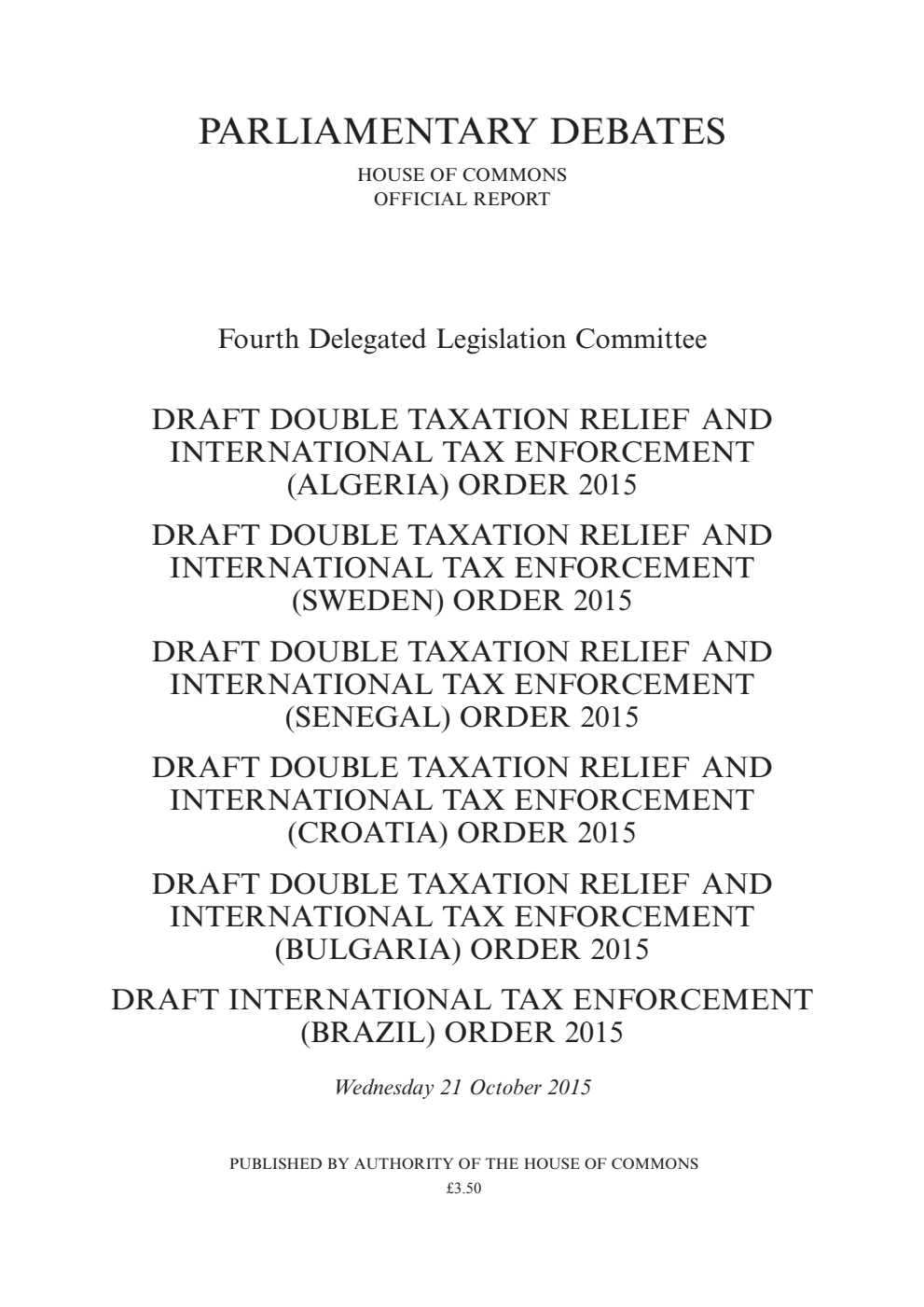 4th Delegated Legislation Committee 21 October 2015: Draft Double Taxation Relief and International Tax Enforcement (Algeria) Order 2015. Draft Double Taxation Relief and International Tax Enforcement (Sweden) Order 2015. Draft Double Taxation Relief and International Tax Enforcement (Senegal) Order 2015. Draft Double Taxation Relief and International Tax Enforcement (Croatia) Order 2015. Draft Double Taxation Relief and International Tax Enforcement (Bulgaria) Order 2015. Draft International Tax Enforcement (Brazil) Order 2015